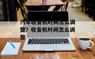 汽车收音机时间怎么调整？收音机时间怎么调整