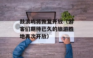 鼓浪屿将恢复开放（游客们期待已久的旅游胜地再次开放）