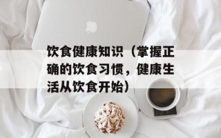 饮食健康知识（掌握正确的饮食习惯，健康生活从饮食开始）