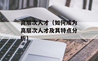 高层次人才（如何成为高层次人才及其特点分析）
