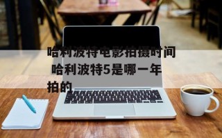 哈利波特电影拍摄时间 哈利波特5是哪一年拍的