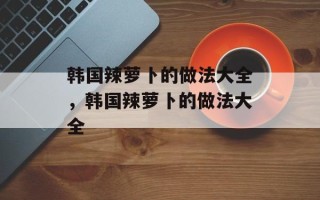 韩国辣萝卜的做法大全，韩国辣萝卜的做法大全