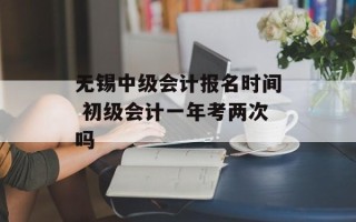 无锡中级会计报名时间 初级会计一年考两次吗