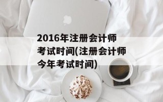 2016年注册会计师考试时间(注册会计师今年考试时间)