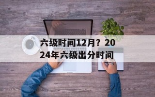 六级时间12月？2024年六级出分时间