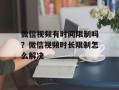 微信视频有时间限制吗？微信视频时长限制怎么解决