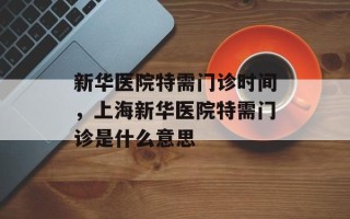 新华医院特需门诊时间，上海新华医院特需门诊是什么意思