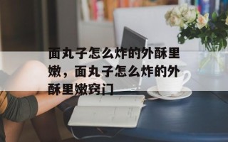 面丸子怎么炸的外酥里嫩，面丸子怎么炸的外酥里嫩窍门