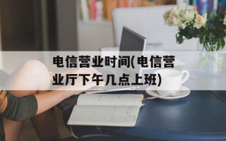 电信营业时间(电信营业厅下午几点上班)
