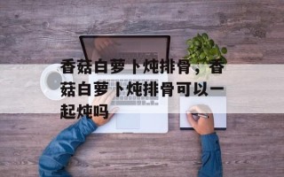 香菇白萝卜炖排骨，香菇白萝卜炖排骨可以一起炖吗