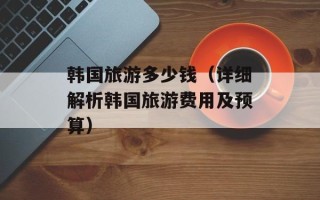 韩国旅游多少钱（详细解析韩国旅游费用及预算）