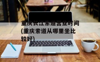 重庆长江索道营业时间(重庆索道从哪里坐比较好)