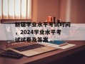 新疆学业水平考试时间，2024学业水平考试试卷及答案