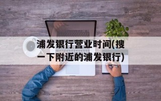 浦发银行营业时间(搜一下附近的浦发银行)