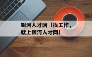 银河人才网（找工作，就上银河人才网）