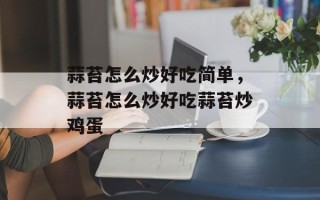 蒜苔怎么炒好吃简单，蒜苔怎么炒好吃蒜苔炒鸡蛋