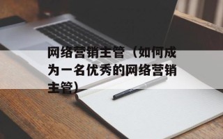 网络营销主管（如何成为一名优秀的网络营销主管）
