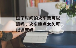 过了时间的火车票可以退吗，火车晚点太久可以退票吗