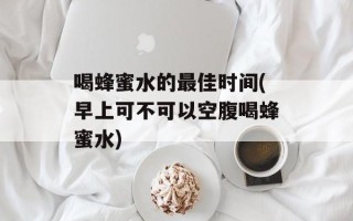 喝蜂蜜水的最佳时间(早上可不可以空腹喝蜂蜜水)