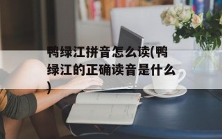 鸭绿江拼音怎么读(鸭绿江的正确读音是什么)