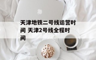 天津地铁二号线运营时间 天津2号线全程时间