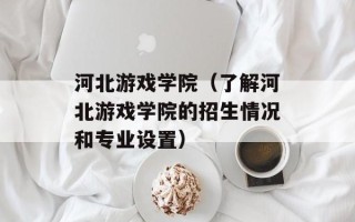 河北游戏学院（了解河北游戏学院的招生情况和专业设置）