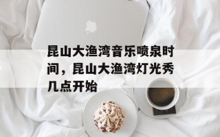 昆山大渔湾音乐喷泉时间，昆山大渔湾灯光秀几点开始