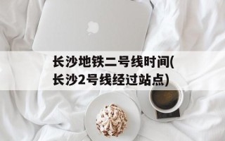 长沙地铁二号线时间(长沙2号线经过站点)