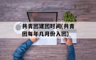 共青团建团时间(共青团每年几月份入团)