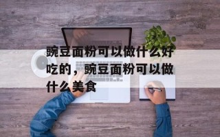 豌豆面粉可以做什么好吃的，豌豆面粉可以做什么美食
