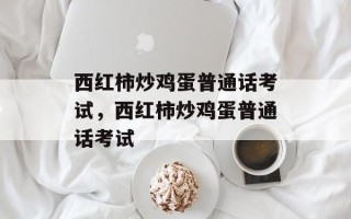 西红柿炒鸡蛋普通话考试，西红柿炒鸡蛋普通话考试
