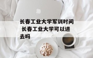 长春工业大学军训时间 长春工业大学可以进去吗