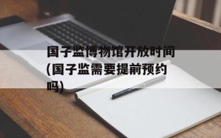 国子监博物馆开放时间(国子监需要提前预约吗)