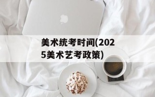 美术统考时间(2025美术艺考政策)