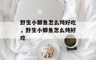 野生小鲫鱼怎么炖好吃，野生小鲫鱼怎么炖好吃