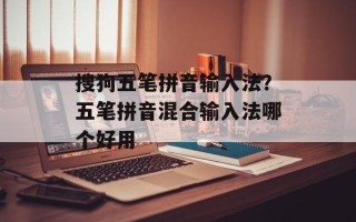 搜狗五笔拼音输入法？五笔拼音混合输入法哪个好用