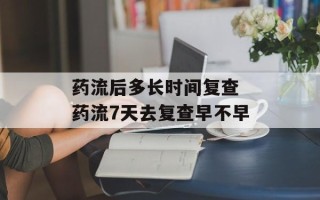 药流后多长时间复查 药流7天去复查早不早