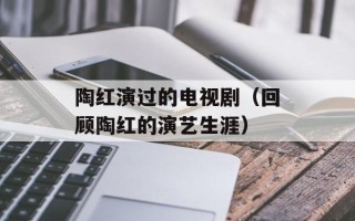 陶红演过的电视剧（回顾陶红的演艺生涯）