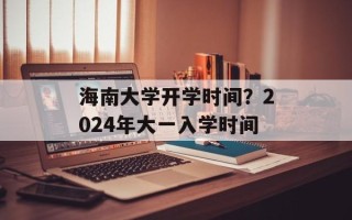 海南大学开学时间？2024年大一入学时间