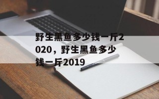 野生黑鱼多少钱一斤2020，野生黑鱼多少钱一斤2019
