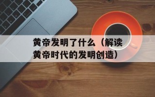 黄帝发明了什么（解读黄帝时代的发明创造）