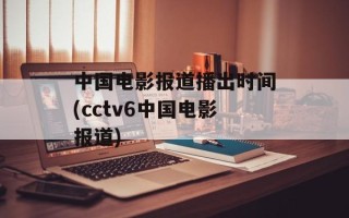 中国电影报道播出时间(cctv6中国电影报道)