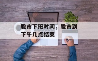 股市下班时间，股市到下午几点结束