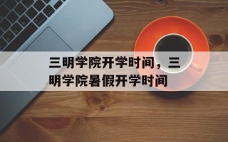 三明学院开学时间，三明学院暑假开学时间