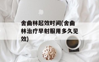 舍曲林起效时间(舍曲林治疗早射服用多久见效)