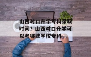 山西对口升学专科录取时间？山西对口升学可以考哪些学校专科