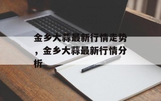 金乡大蒜最新行情走势，金乡大蒜最新行情分析