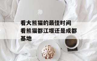 看大熊猫的最佳时间 看熊猫都江堰还是成都基地