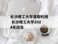 长沙理工大学录取时间 长沙理工大学2024年招生