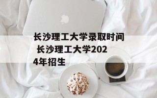 长沙理工大学录取时间 长沙理工大学2024年招生